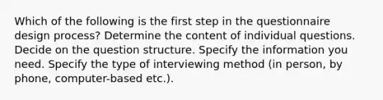 Which of the following is the first step in the questionnaire design process? Determine the content of individual questions. Decide on the question structure. Specify the information you need. Specify the type of interviewing method (in person, by phone, computer-based etc.).