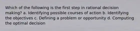 Which of the following is the first step in rational decision making? a. Identifying possible courses of action b. Identifying the objectives c. Defining a problem or opportunity d. Computing the optimal decision