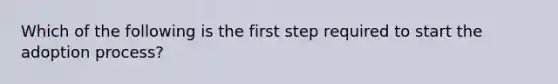 Which of the following is the first step required to start the adoption process?