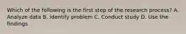 Which of the following is the first step of the research process? A. Analyze data B. Identify problem C. Conduct study D. Use the findings