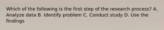 Which of the following is the first step of the research process? A. Analyze data B. Identify problem C. Conduct study D. Use the findings