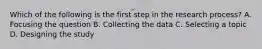 Which of the following is the first step in the research process? A. Focusing the question B. Collecting the data C. Selecting a topic D. Designing the study