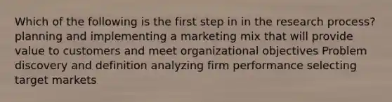 Which of the following is the first step in in the research process? planning and implementing a marketing mix that will provide value to customers and meet organizational objectives Problem discovery and definition analyzing firm performance selecting target markets