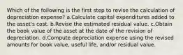 Which of the following is the first step to revise the calculation of depreciation expense? a.Calculate capital expenditures added to the asset's cost. b.Revise the estimated residual value. c.Obtain the book value of the asset at the date of the revision of depreciation. d.Compute depreciation expense using the revised amounts for book value, useful life, and/or residual value.