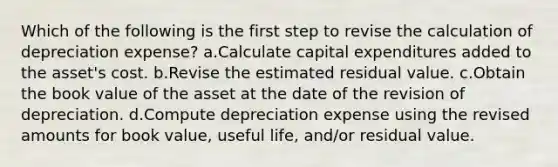 Which of the following is the first step to revise the calculation of depreciation expense? a.Calculate capital expenditures added to the asset's cost. b.Revise the estimated residual value. c.Obtain the book value of the asset at the date of the revision of depreciation. d.Compute depreciation expense using the revised amounts for book value, useful life, and/or residual value.