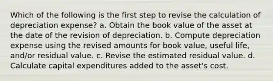 Which of the following is the first step to revise the calculation of depreciation expense? a. Obtain the book value of the asset at the date of the revision of depreciation. b. Compute depreciation expense using the revised amounts for book value, useful life, and/or residual value. c. Revise the estimated residual value. d. Calculate capital expenditures added to the asset's cost.