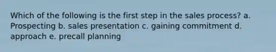 Which of the following is the first step in the sales process? a. Prospecting b. sales presentation c. gaining commitment d. approach e. precall planning