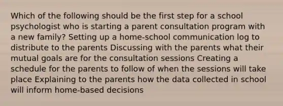 Which of the following should be the first step for a school psychologist who is starting a parent consultation program with a new family? Setting up a home-school communication log to distribute to the parents Discussing with the parents what their mutual goals are for the consultation sessions Creating a schedule for the parents to follow of when the sessions will take place Explaining to the parents how the data collected in school will inform home-based decisions