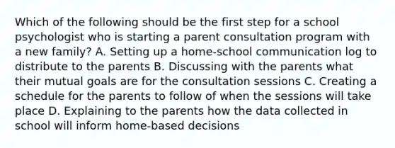 Which of the following should be the first step for a school psychologist who is starting a parent consultation program with a new family? A. Setting up a home-school communication log to distribute to the parents B. Discussing with the parents what their mutual goals are for the consultation sessions C. Creating a schedule for the parents to follow of when the sessions will take place D. Explaining to the parents how the data collected in school will inform home-based decisions