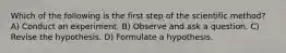 Which of the following is the first step of the scientific method? A) Conduct an experiment. B) Observe and ask a question. C) Revise the hypothesis. D) Formulate a hypothesis.