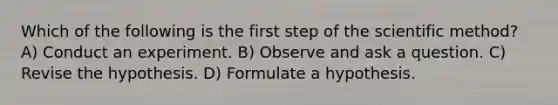 Which of the following is the first step of the scientific method? A) Conduct an experiment. B) Observe and ask a question. C) Revise the hypothesis. D) Formulate a hypothesis.