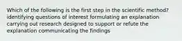 Which of the following is the first step in the scientific method? identifying questions of interest formulating an explanation carrying out research designed to support or refute the explanation communicating the findings