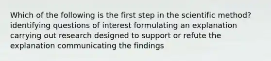 Which of the following is the first step in the scientific method? identifying questions of interest formulating an explanation carrying out research designed to support or refute the explanation communicating the findings