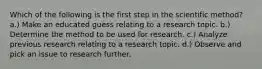 Which of the following is the first step in the scientific method? a.) Make an educated guess relating to a research topic. b.) Determine the method to be used for research. c.) Analyze previous research relating to a research topic. d.) Observe and pick an issue to research further.