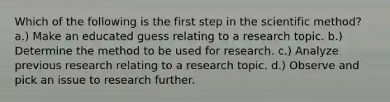 Which of the following is the first step in the scientific method? a.) Make an educated guess relating to a research topic. b.) Determine the method to be used for research. c.) Analyze previous research relating to a research topic. d.) Observe and pick an issue to research further.