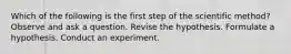 Which of the following is the first step of the scientific method? Observe and ask a question. Revise the hypothesis. Formulate a hypothesis. Conduct an experiment.