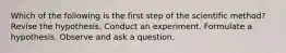 Which of the following is the first step of the scientific method? Revise the hypothesis. Conduct an experiment. Formulate a hypothesis. Observe and ask a question.