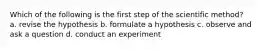 Which of the following is the first step of the scientific method? a. revise the hypothesis b. formulate a hypothesis c. observe and ask a question d. conduct an experiment