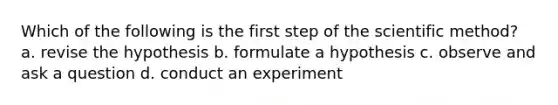 Which of the following is the first step of the scientific method? a. revise the hypothesis b. formulate a hypothesis c. observe and ask a question d. conduct an experiment