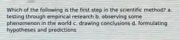 Which of the following is the first step in the scientific method? a. testing through empirical research b. observing some phenomenon in the world c. drawing conclusions d. formulating hypotheses and predictions