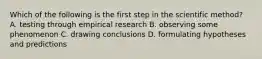 Which of the following is the first step in the scientific method? A. testing through empirical research B. observing some phenomenon C. drawing conclusions D. formulating hypotheses and predictions