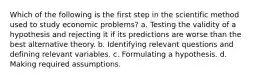 Which of the following is the first step in the scientific method used to study economic problems? a. Testing the validity of a hypothesis and rejecting it if its predictions are worse than the best alternative theory. b. Identifying relevant questions and defining relevant variables. c. Formulating a hypothesis. d. Making required assumptions.