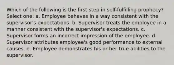 Which of the following is the first step in self-fulfilling prophecy? Select one: a. Employee behaves in a way consistent with the supervisor's expectations. b. Supervisor treats the employee in a manner consistent with the supervisor's expectations. c. Supervisor forms an incorrect impression of the employee. d. Supervisor attributes employee's good performance to external causes. e. Employee demonstrates his or her true abilities to the supervisor.