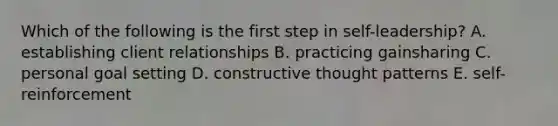 Which of the following is the first step in self-leadership? A. establishing client relationships B. practicing gainsharing C. personal goal setting D. constructive thought patterns E. self-reinforcement