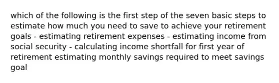 which of the following is the first step of the seven basic steps to estimate how much you need to save to achieve your retirement goals - estimating retirement expenses - estimating income from social security - calculating income shortfall for first year of retirement estimating monthly savings required to meet savings goal