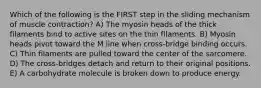 Which of the following is the FIRST step in the sliding mechanism of muscle contraction? A) The myosin heads of the thick filaments bind to active sites on the thin filaments. B) Myosin heads pivot toward the M line when cross-bridge binding occurs. C) Thin filaments are pulled toward the center of the sarcomere. D) The cross-bridges detach and return to their original positions. E) A carbohydrate molecule is broken down to produce energy.