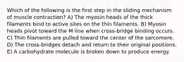Which of the following is the first step in the sliding mechanism of muscle contraction? A) The myosin heads of the thick filaments bind to active sites on the thin filaments. B) Myosin heads pivot toward the M line when cross-bridge binding occurs. C) Thin filaments are pulled toward the center of the sarcomere. D) The cross-bridges detach and return to their original positions. E) A carbohydrate molecule is broken down to produce energy.