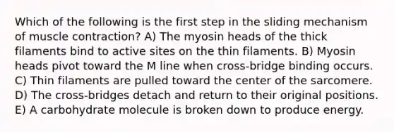 Which of the following is the first step in the sliding mechanism of muscle contraction? A) The myosin heads of the thick filaments bind to active sites on the thin filaments. B) Myosin heads pivot toward the M line when cross-bridge binding occurs. C) Thin filaments are pulled toward the center of the sarcomere. D) The cross-bridges detach and return to their original positions. E) A carbohydrate molecule is broken down to produce energy.