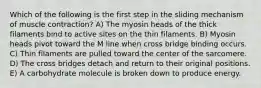 Which of the following is the first step in the sliding mechanism of muscle contraction? A) The myosin heads of the thick filaments bind to active sites on the thin filaments. B) Myosin heads pivot toward the M line when cross bridge binding occurs. C) Thin filaments are pulled toward the center of the sarcomere. D) The cross bridges detach and return to their original positions. E) A carbohydrate molecule is broken down to produce energy.