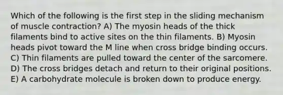 Which of the following is the first step in the sliding mechanism of <a href='https://www.questionai.com/knowledge/k0LBwLeEer-muscle-contraction' class='anchor-knowledge'>muscle contraction</a>? A) The myosin heads of the thick filaments bind to active sites on the thin filaments. B) Myosin heads pivot toward the M line when cross bridge binding occurs. C) Thin filaments are pulled toward the center of the sarcomere. D) The cross bridges detach and return to their original positions. E) A carbohydrate molecule is broken down to produce energy.