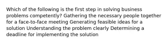 Which of the following is the first step in solving business problems competently? ​Gathering the necessary people together for a face-to-face meeting ​Generating feasible ideas for a solution ​Understanding the problem clearly ​Determining a deadline for implementing the solution