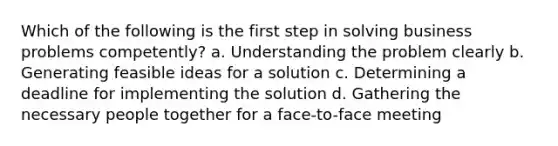 Which of the following is the first step in solving business problems competently? a. Understanding the problem clearly b. Generating feasible ideas for a solution c. Determining a deadline for implementing the solution d. Gathering the necessary people together for a face-to-face meeting