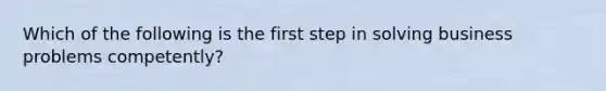 Which of the following is the first step in solving business problems competently?