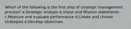 Which of the following is the first step of strategic management process? a.Strategic analysis b.Vision and Mission statements c.Measure and evaluate performance d.Create and choose strategies e.Develop objectives