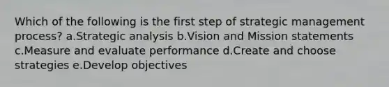 Which of the following is the first step of <a href='https://www.questionai.com/knowledge/k5Dplt4I1O-strategic-management' class='anchor-knowledge'>strategic management</a> process? a.Strategic analysis b.Vision and Mission statements c.Measure and evaluate performance d.Create and choose strategies e.Develop objectives