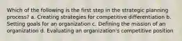 Which of the following is the first step in the strategic planning process? a. Creating strategies for competitive differentiation b. Setting goals for an organization c. Defining the mission of an organization d. Evaluating an organization's competitive position