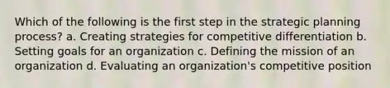 Which of the following is the first step in the strategic planning process? a. Creating strategies for competitive differentiation b. Setting goals for an organization c. Defining the mission of an organization d. Evaluating an organization's competitive position