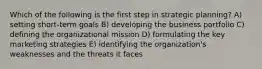 Which of the following is the first step in strategic planning? A) setting short-term goals B) developing the business portfolio C) defining the organizational mission D) formulating the key marketing strategies E) identifying the organization's weaknesses and the threats it faces