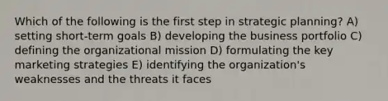 Which of the following is the first step in strategic planning? A) setting short-term goals B) developing the business portfolio C) defining the organizational mission D) formulating the key marketing strategies E) identifying the organization's weaknesses and the threats it faces