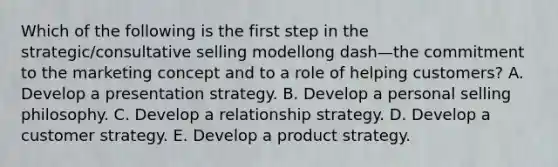 Which of the following is the first step in the​ strategic/consultative selling modellong dash—the commitment to the marketing concept and to a role of helping​ customers? A. Develop a presentation strategy. B. Develop a personal selling philosophy. C. Develop a relationship strategy. D. Develop a customer strategy. E. Develop a product strategy.