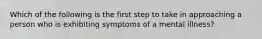 Which of the following is the first step to take in approaching a person who is exhibiting symptoms of a mental illness?