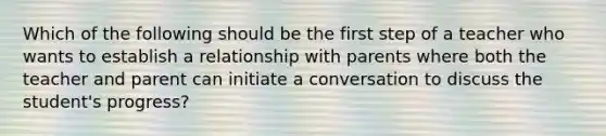 Which of the following should be the first step of a teacher who wants to establish a relationship with parents where both the teacher and parent can initiate a conversation to discuss the student's progress?