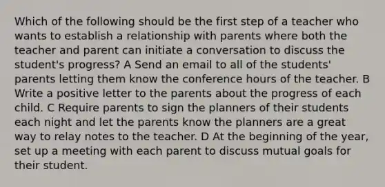 Which of the following should be the first step of a teacher who wants to establish a relationship with parents where both the teacher and parent can initiate a conversation to discuss the student's progress? A Send an email to all of the students' parents letting them know the conference hours of the teacher. B Write a positive letter to the parents about the progress of each child. C Require parents to sign the planners of their students each night and let the parents know the planners are a great way to relay notes to the teacher. D At the beginning of the year, set up a meeting with each parent to discuss mutual goals for their student.