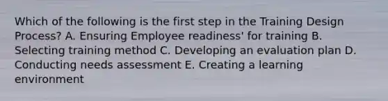 Which of the following is the first step in the Training Design Process? A. Ensuring Employee readiness' for training B. Selecting training method C. Developing an evaluation plan D. Conducting needs assessment E. Creating a learning environment