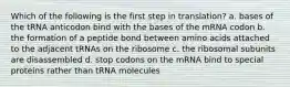 Which of the following is the first step in translation? a. bases of the tRNA anticodon bind with the bases of the mRNA codon b. the formation of a peptide bond between amino acids attached to the adjacent tRNAs on the ribosome c. the ribosomal subunits are disassembled d. stop codons on the mRNA bind to special proteins rather than tRNA molecules