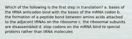 Which of the following is the first step in translation? a. bases of the tRNA anticodon bind with the bases of the mRNA codon b. the formation of a peptide bond between amino acids attached to the adjacent tRNAs on the ribosome c. the ribosomal subunits are disassembled d. stop codons on the mRNA bind to special proteins rather than tRNA molecules